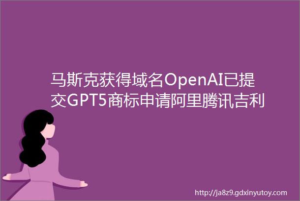 马斯克获得域名OpenAI已提交GPT5商标申请阿里腾讯吉利等公司最新大模型动态AIGC周观察第十三期